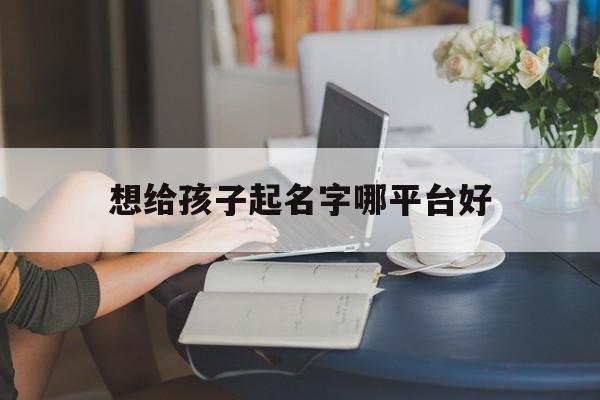 想给孩子起名字哪平台好_(给孩子起名字下载什么软件)