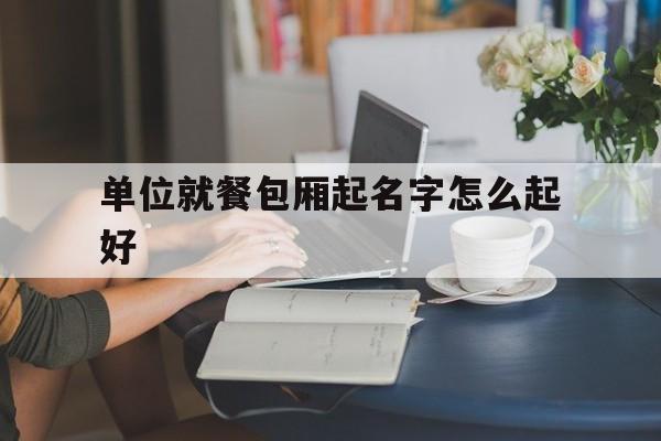 单位就餐包厢起名字怎么起好_(餐厅包厢取名字大全及寓意)