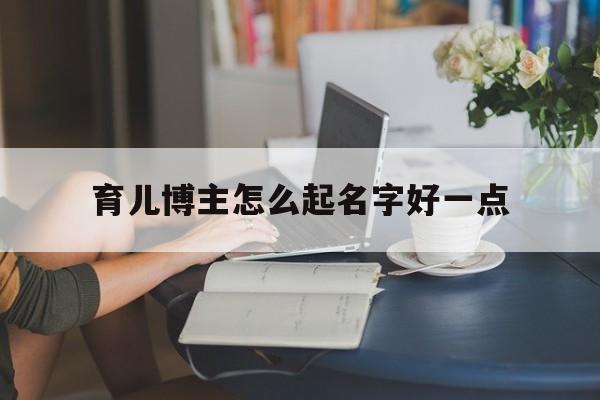 育儿博主怎么起名字好一点_(育儿博主怎么起名字好一点的)