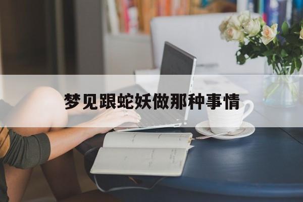 梦见跟蛇妖做那种事情_(梦见和蛇妖相爱)
