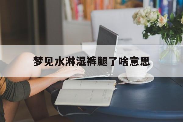 梦见水淋湿裤腿了啥意思_(梦见水弄湿裤子)
