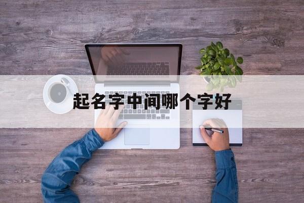 起名字中间哪个字好_(起名字中间哪个字好听)