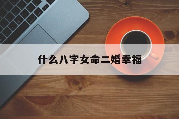 什么八字女命二婚幸福_(什么八字的女人二婚比初婚好)