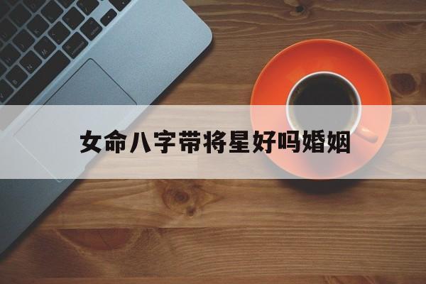 女命八字带将星好吗婚姻_(八字带将星的女人什么意思)
