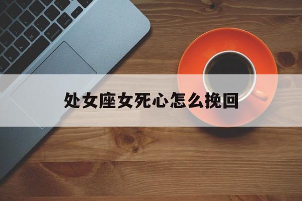 处女座女死心怎么挽回_(处女座女彻底死心的表现)