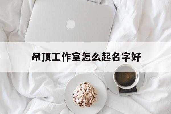吊顶工作室怎么起名字好_(吊顶店取什么店名)