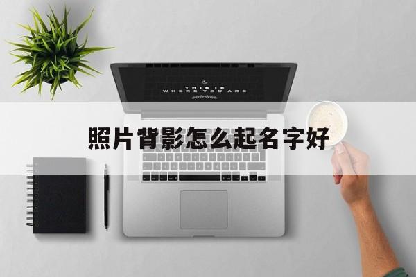 照片背影怎么起名字好_(自己背影照片配什么话)