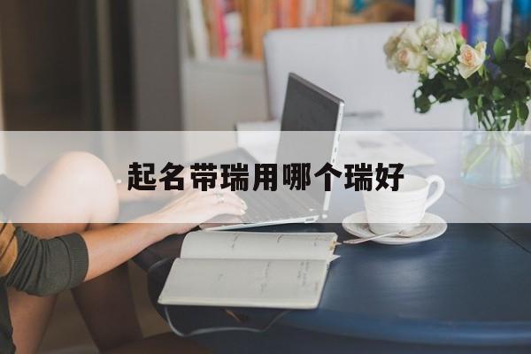 起名带瑞用哪个瑞好_(名字带瑞的意思和含义是什么)