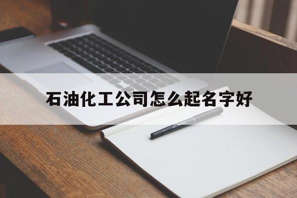 石油化工公司怎么起名字好_(石油化工公司起名大全)