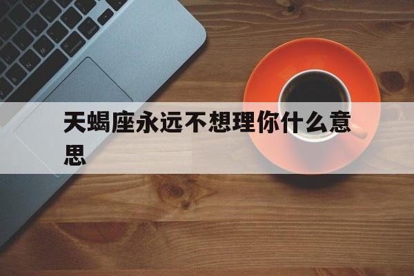 天蝎座永远不想理你什么意思_(天蝎座不理你了,是不是真的不理你了) 天蝎座永远不想理你什么意思_(天蝎座不理你了,是不是真的不理你了)